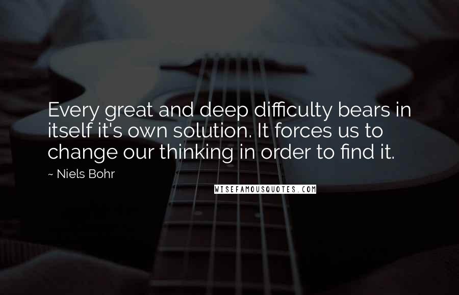 Niels Bohr Quotes: Every great and deep difficulty bears in itself it's own solution. It forces us to change our thinking in order to find it.