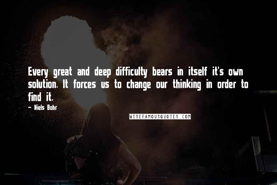 Niels Bohr Quotes: Every great and deep difficulty bears in itself it's own solution. It forces us to change our thinking in order to find it.