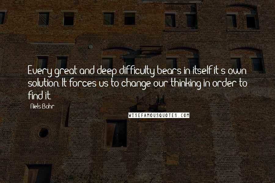 Niels Bohr Quotes: Every great and deep difficulty bears in itself it's own solution. It forces us to change our thinking in order to find it.