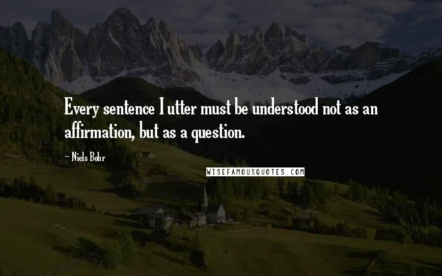 Niels Bohr Quotes: Every sentence I utter must be understood not as an affirmation, but as a question.