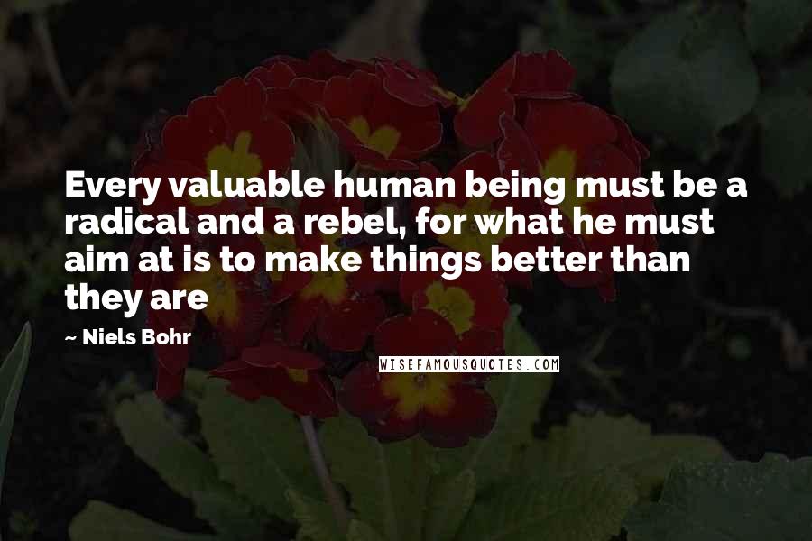 Niels Bohr Quotes: Every valuable human being must be a radical and a rebel, for what he must aim at is to make things better than they are