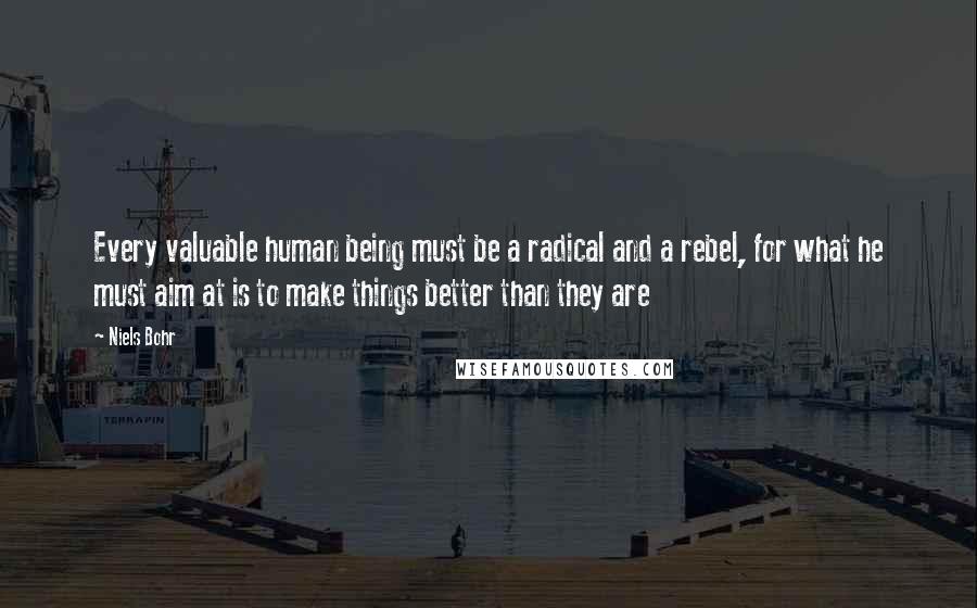 Niels Bohr Quotes: Every valuable human being must be a radical and a rebel, for what he must aim at is to make things better than they are