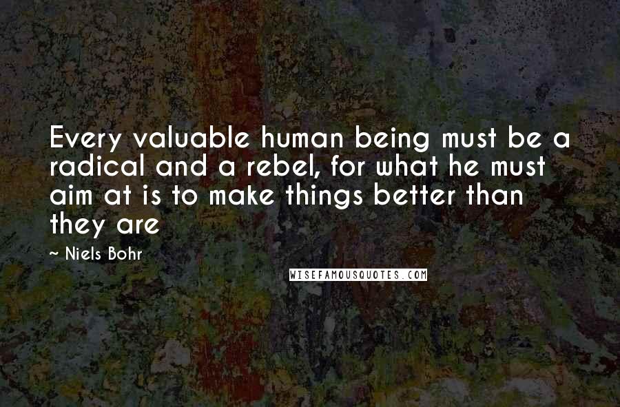 Niels Bohr Quotes: Every valuable human being must be a radical and a rebel, for what he must aim at is to make things better than they are