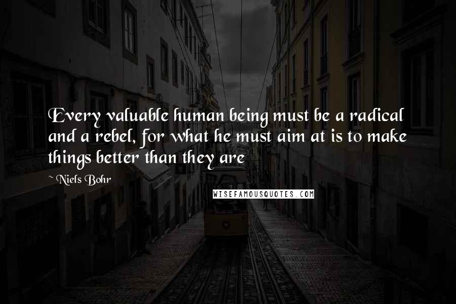 Niels Bohr Quotes: Every valuable human being must be a radical and a rebel, for what he must aim at is to make things better than they are