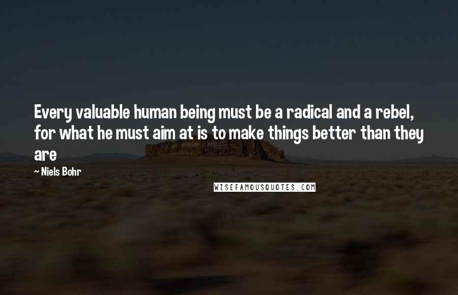 Niels Bohr Quotes: Every valuable human being must be a radical and a rebel, for what he must aim at is to make things better than they are