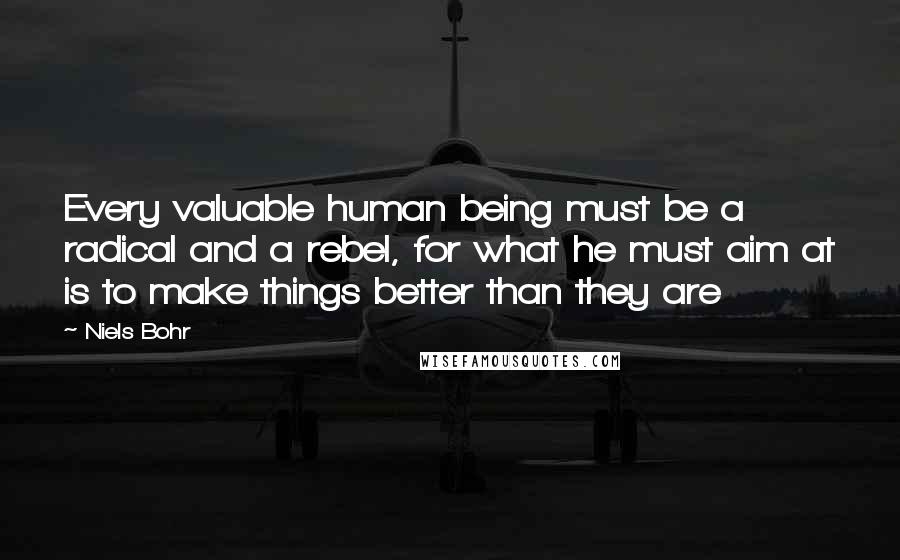 Niels Bohr Quotes: Every valuable human being must be a radical and a rebel, for what he must aim at is to make things better than they are
