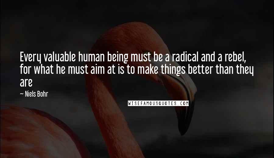 Niels Bohr Quotes: Every valuable human being must be a radical and a rebel, for what he must aim at is to make things better than they are
