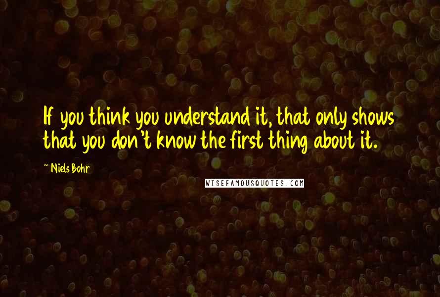 Niels Bohr Quotes: If you think you understand it, that only shows that you don't know the first thing about it.