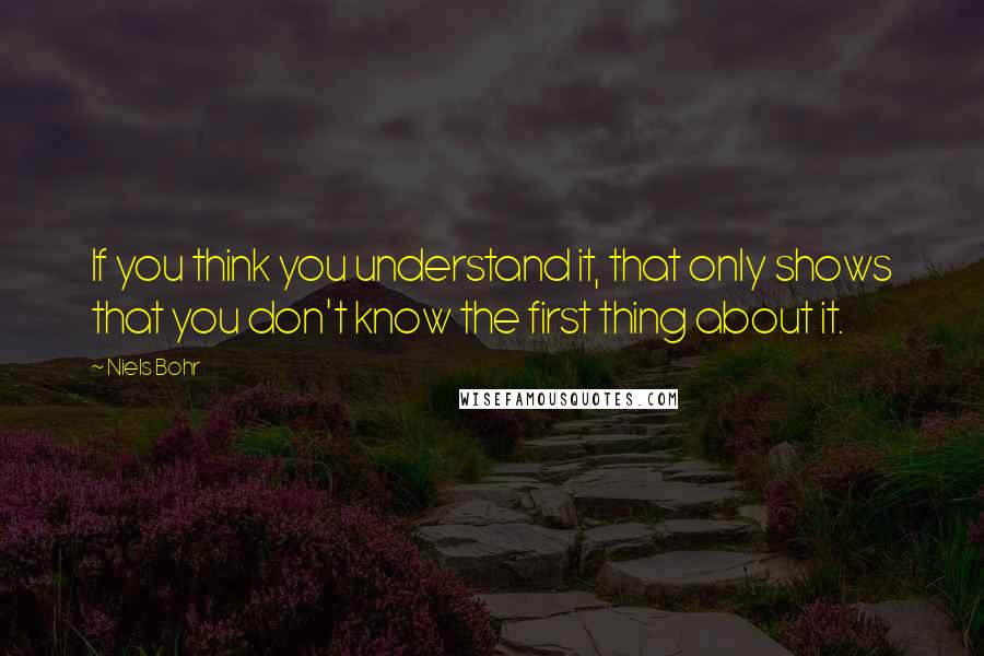Niels Bohr Quotes: If you think you understand it, that only shows that you don't know the first thing about it.