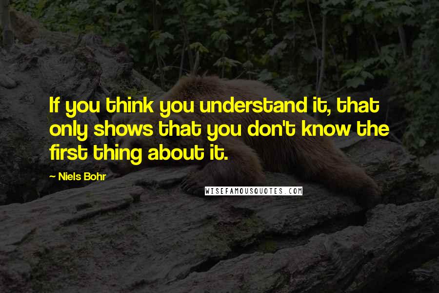 Niels Bohr Quotes: If you think you understand it, that only shows that you don't know the first thing about it.