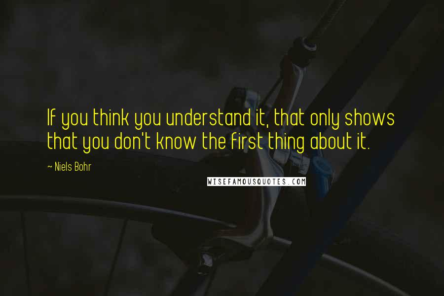 Niels Bohr Quotes: If you think you understand it, that only shows that you don't know the first thing about it.