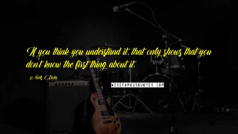 Niels Bohr Quotes: If you think you understand it, that only shows that you don't know the first thing about it.