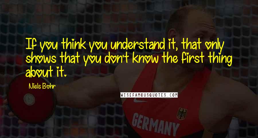 Niels Bohr Quotes: If you think you understand it, that only shows that you don't know the first thing about it.