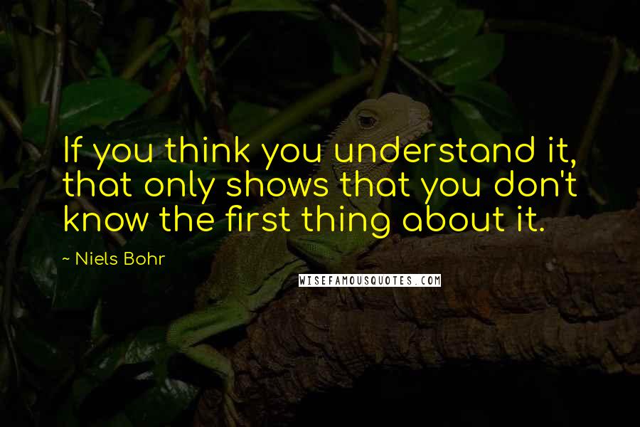 Niels Bohr Quotes: If you think you understand it, that only shows that you don't know the first thing about it.