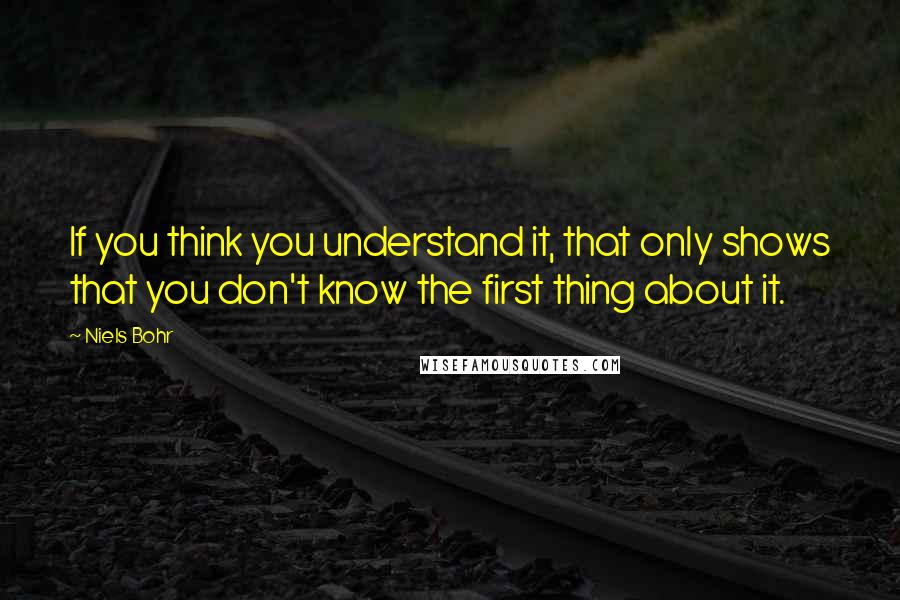 Niels Bohr Quotes: If you think you understand it, that only shows that you don't know the first thing about it.