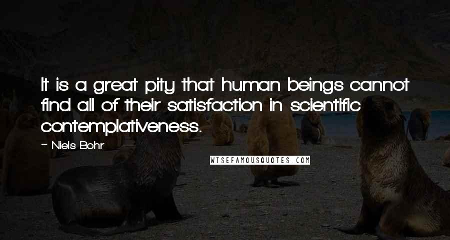 Niels Bohr Quotes: It is a great pity that human beings cannot find all of their satisfaction in scientific contemplativeness.