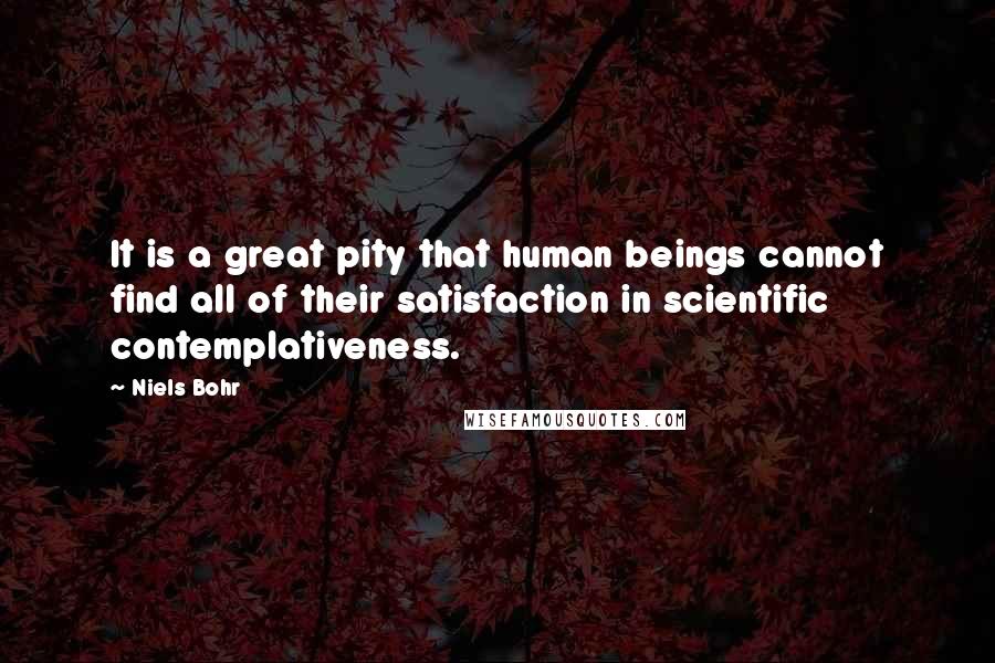 Niels Bohr Quotes: It is a great pity that human beings cannot find all of their satisfaction in scientific contemplativeness.