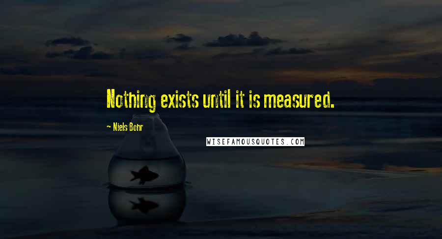 Niels Bohr Quotes: Nothing exists until it is measured.