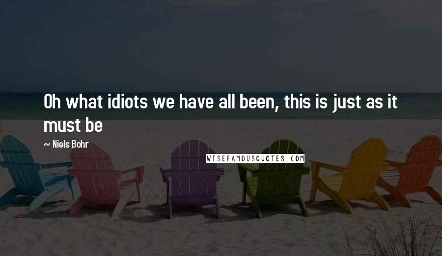 Niels Bohr Quotes: Oh what idiots we have all been, this is just as it must be