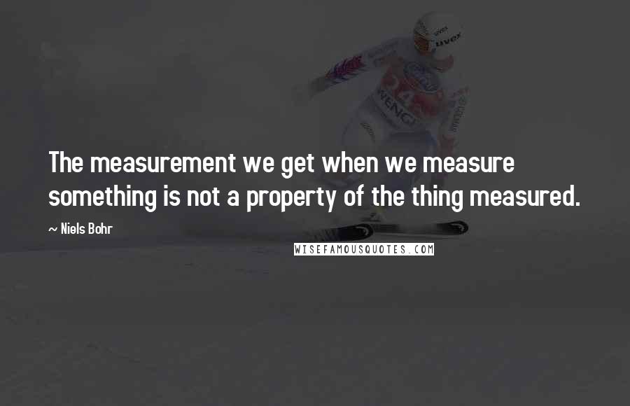 Niels Bohr Quotes: The measurement we get when we measure something is not a property of the thing measured.