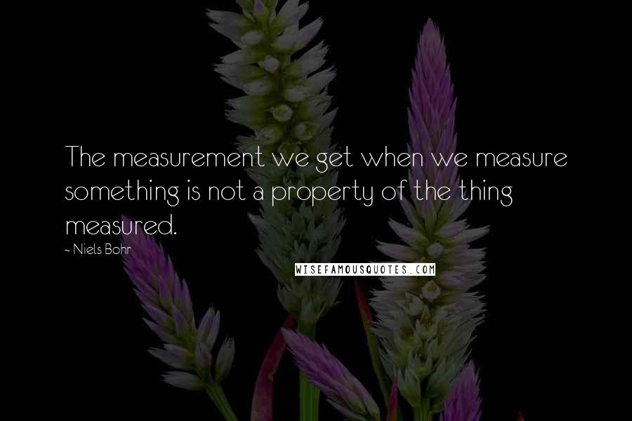 Niels Bohr Quotes: The measurement we get when we measure something is not a property of the thing measured.