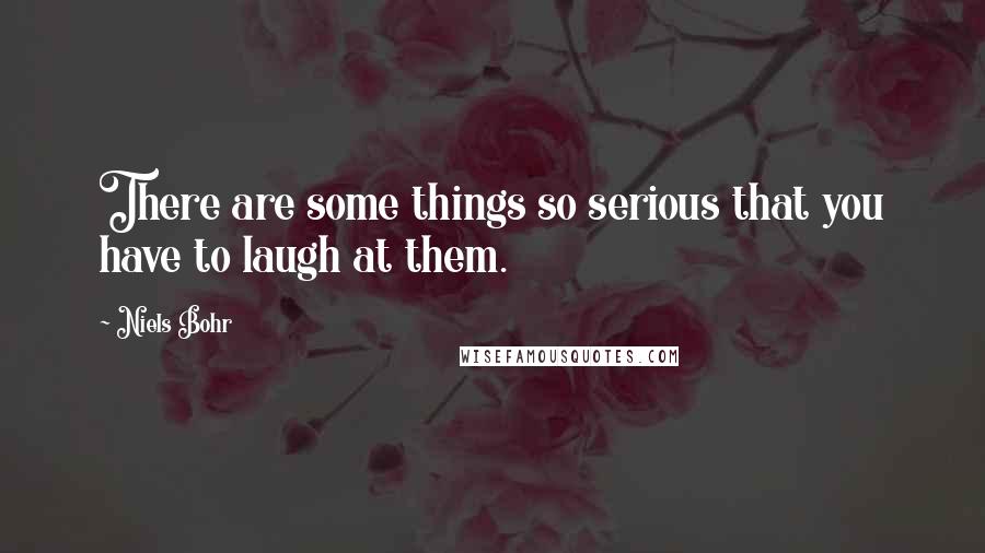 Niels Bohr Quotes: There are some things so serious that you have to laugh at them.