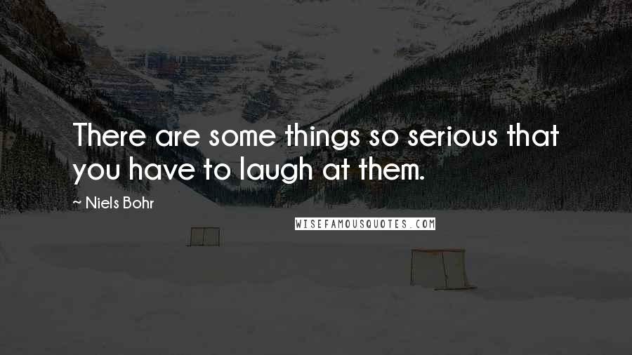 Niels Bohr Quotes: There are some things so serious that you have to laugh at them.