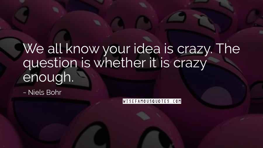 Niels Bohr Quotes: We all know your idea is crazy. The question is whether it is crazy enough.