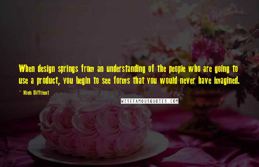 Niels Diffrient Quotes: When design springs from an understanding of the people who are going to use a product, you begin to see forms that you would never have imagined.