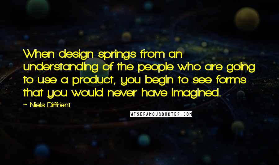 Niels Diffrient Quotes: When design springs from an understanding of the people who are going to use a product, you begin to see forms that you would never have imagined.