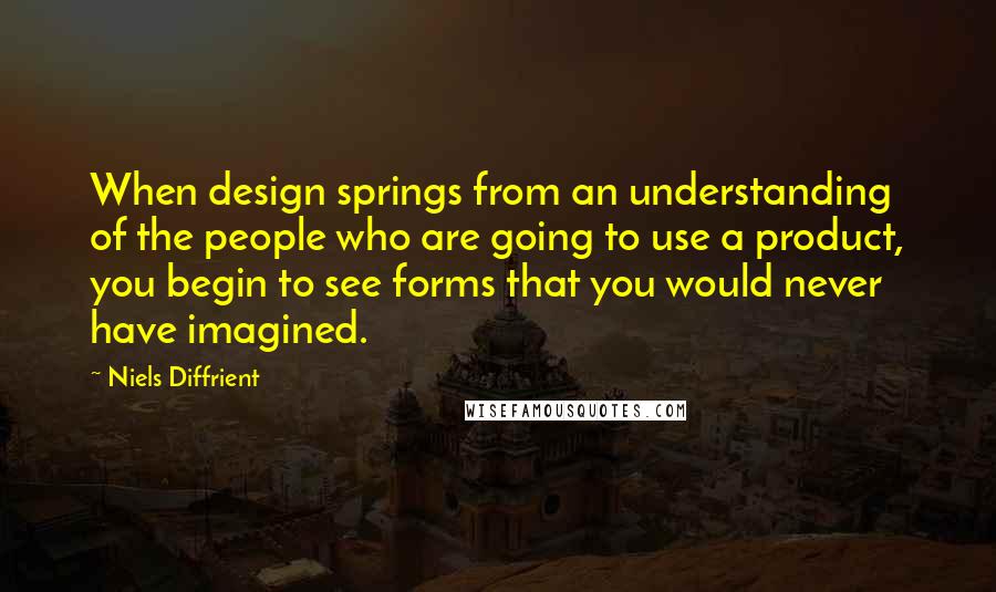 Niels Diffrient Quotes: When design springs from an understanding of the people who are going to use a product, you begin to see forms that you would never have imagined.
