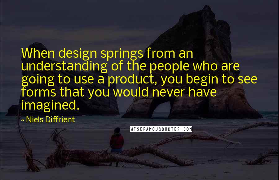 Niels Diffrient Quotes: When design springs from an understanding of the people who are going to use a product, you begin to see forms that you would never have imagined.