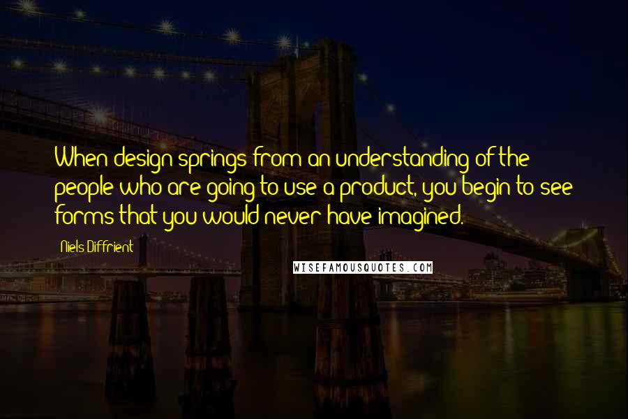 Niels Diffrient Quotes: When design springs from an understanding of the people who are going to use a product, you begin to see forms that you would never have imagined.
