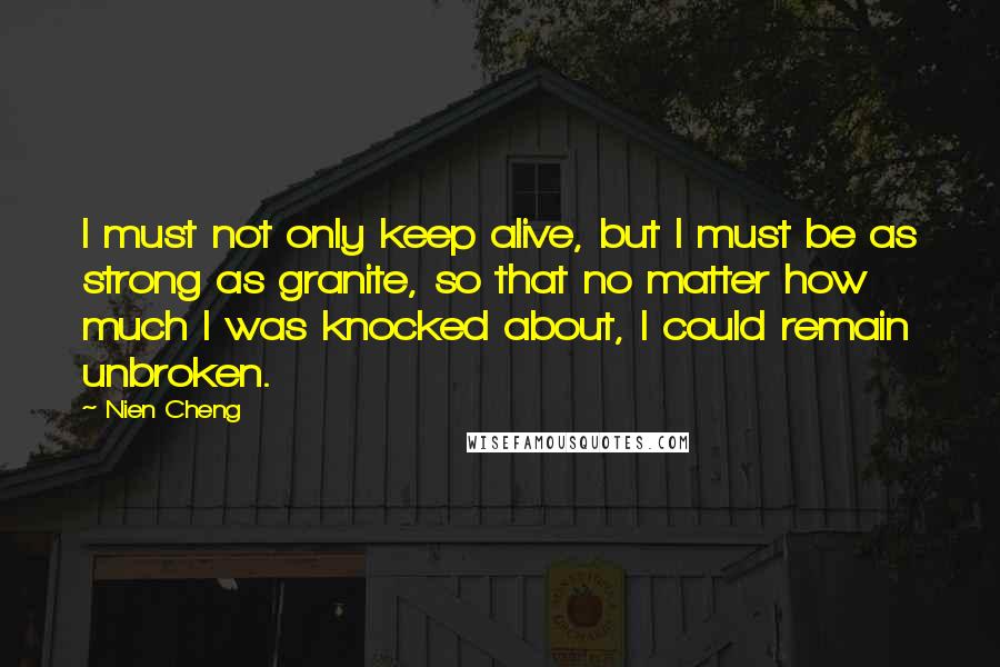 Nien Cheng Quotes: I must not only keep alive, but I must be as strong as granite, so that no matter how much I was knocked about, I could remain unbroken.