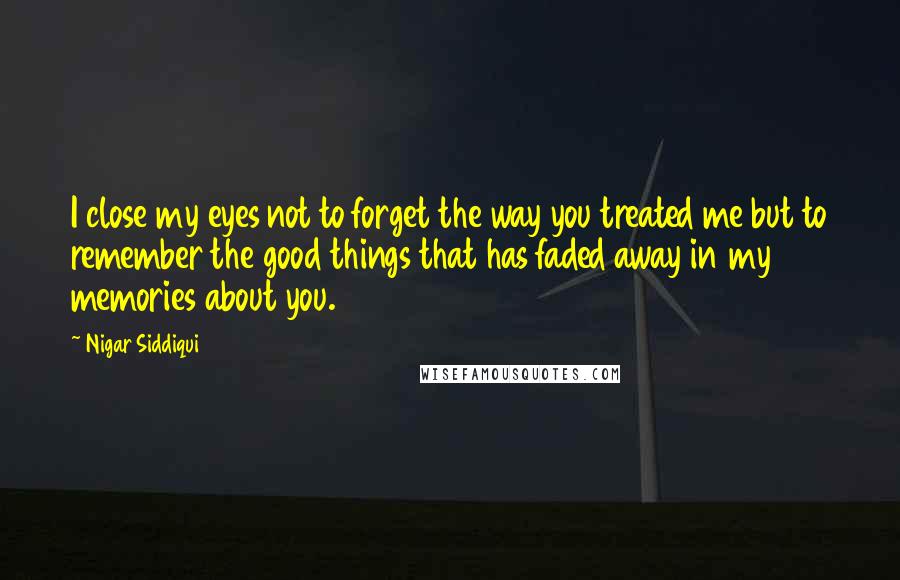 Nigar Siddiqui Quotes: I close my eyes not to forget the way you treated me but to remember the good things that has faded away in my memories about you.