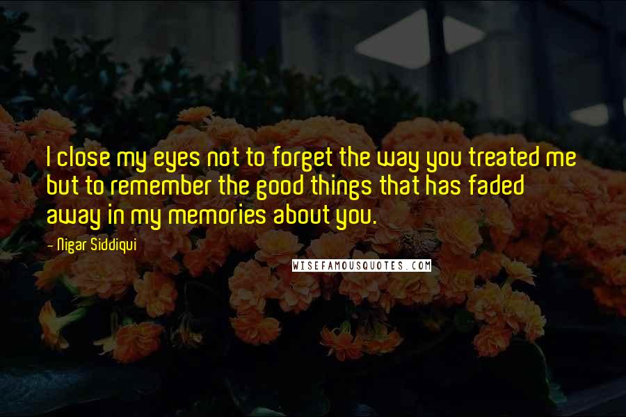 Nigar Siddiqui Quotes: I close my eyes not to forget the way you treated me but to remember the good things that has faded away in my memories about you.