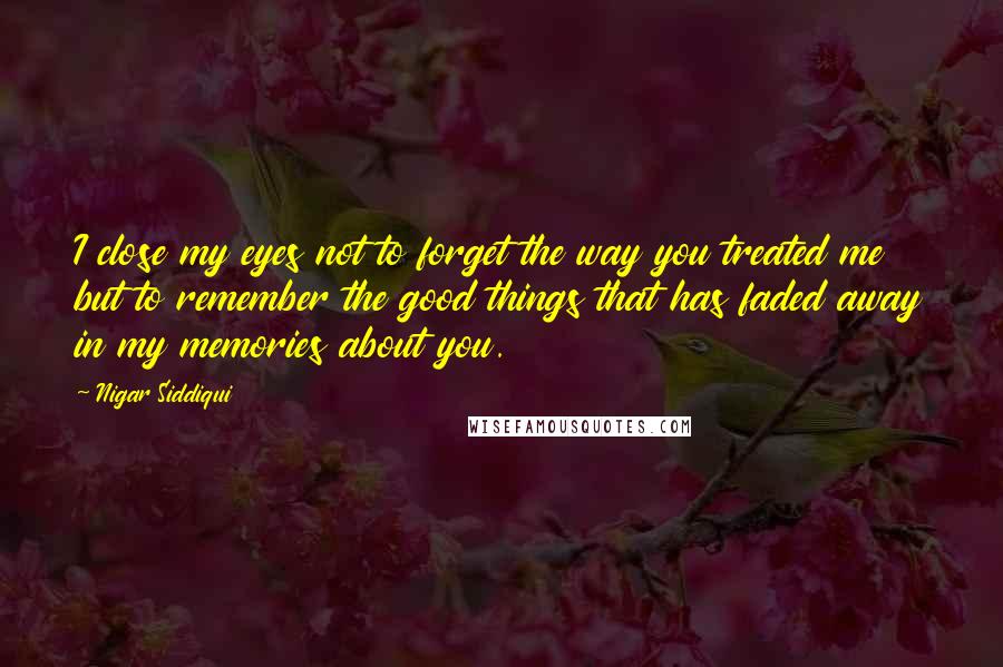 Nigar Siddiqui Quotes: I close my eyes not to forget the way you treated me but to remember the good things that has faded away in my memories about you.