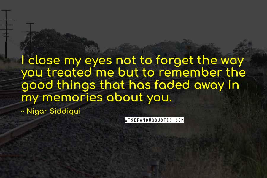 Nigar Siddiqui Quotes: I close my eyes not to forget the way you treated me but to remember the good things that has faded away in my memories about you.