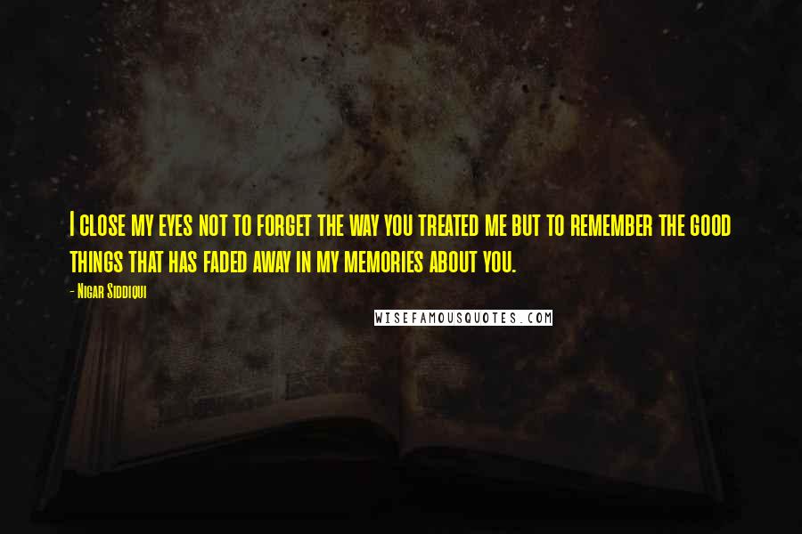 Nigar Siddiqui Quotes: I close my eyes not to forget the way you treated me but to remember the good things that has faded away in my memories about you.