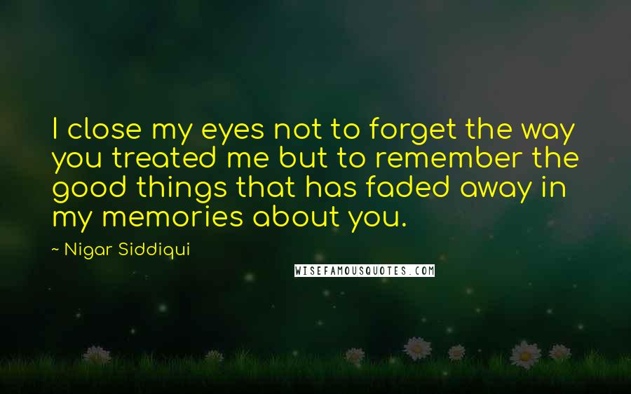 Nigar Siddiqui Quotes: I close my eyes not to forget the way you treated me but to remember the good things that has faded away in my memories about you.