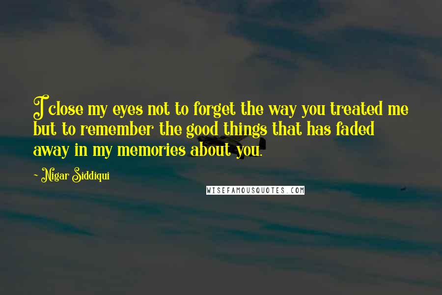Nigar Siddiqui Quotes: I close my eyes not to forget the way you treated me but to remember the good things that has faded away in my memories about you.