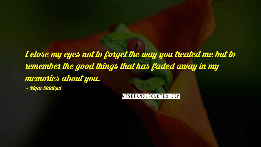 Nigar Siddiqui Quotes: I close my eyes not to forget the way you treated me but to remember the good things that has faded away in my memories about you.