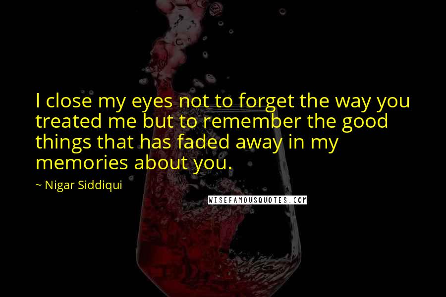 Nigar Siddiqui Quotes: I close my eyes not to forget the way you treated me but to remember the good things that has faded away in my memories about you.