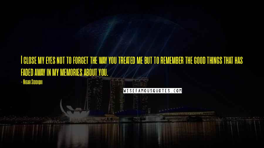 Nigar Siddiqui Quotes: I close my eyes not to forget the way you treated me but to remember the good things that has faded away in my memories about you.