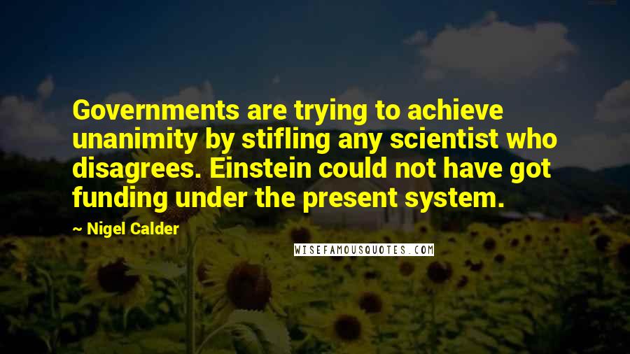 Nigel Calder Quotes: Governments are trying to achieve unanimity by stifling any scientist who disagrees. Einstein could not have got funding under the present system.