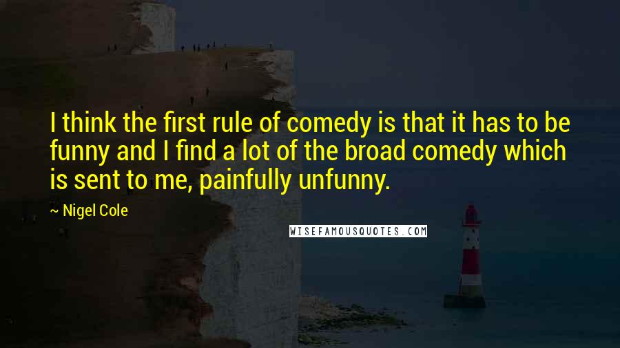 Nigel Cole Quotes: I think the first rule of comedy is that it has to be funny and I find a lot of the broad comedy which is sent to me, painfully unfunny.