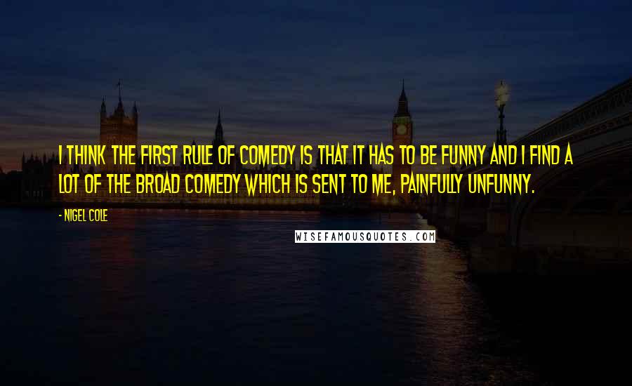 Nigel Cole Quotes: I think the first rule of comedy is that it has to be funny and I find a lot of the broad comedy which is sent to me, painfully unfunny.