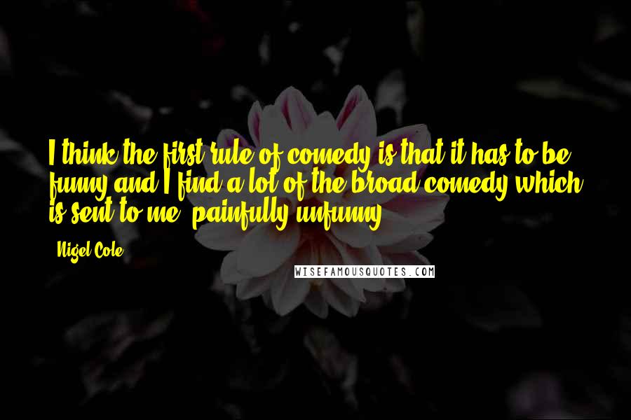 Nigel Cole Quotes: I think the first rule of comedy is that it has to be funny and I find a lot of the broad comedy which is sent to me, painfully unfunny.