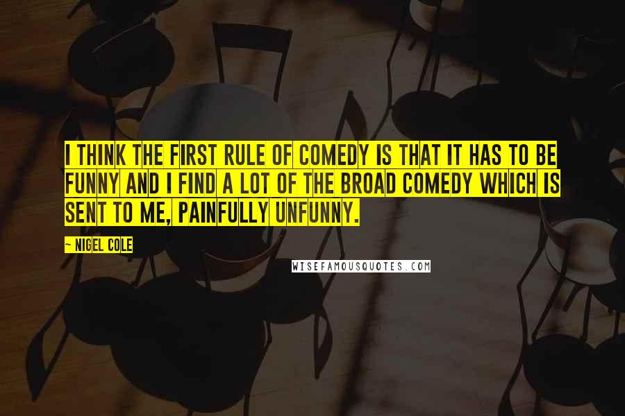 Nigel Cole Quotes: I think the first rule of comedy is that it has to be funny and I find a lot of the broad comedy which is sent to me, painfully unfunny.