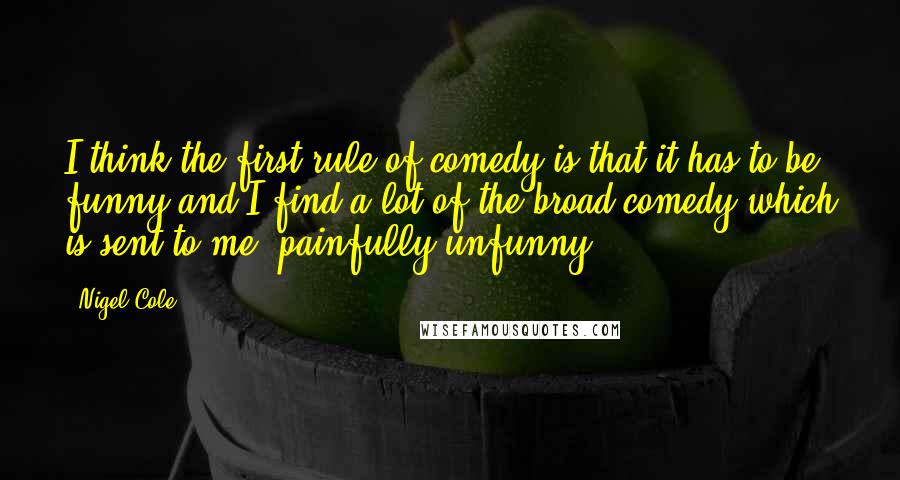 Nigel Cole Quotes: I think the first rule of comedy is that it has to be funny and I find a lot of the broad comedy which is sent to me, painfully unfunny.